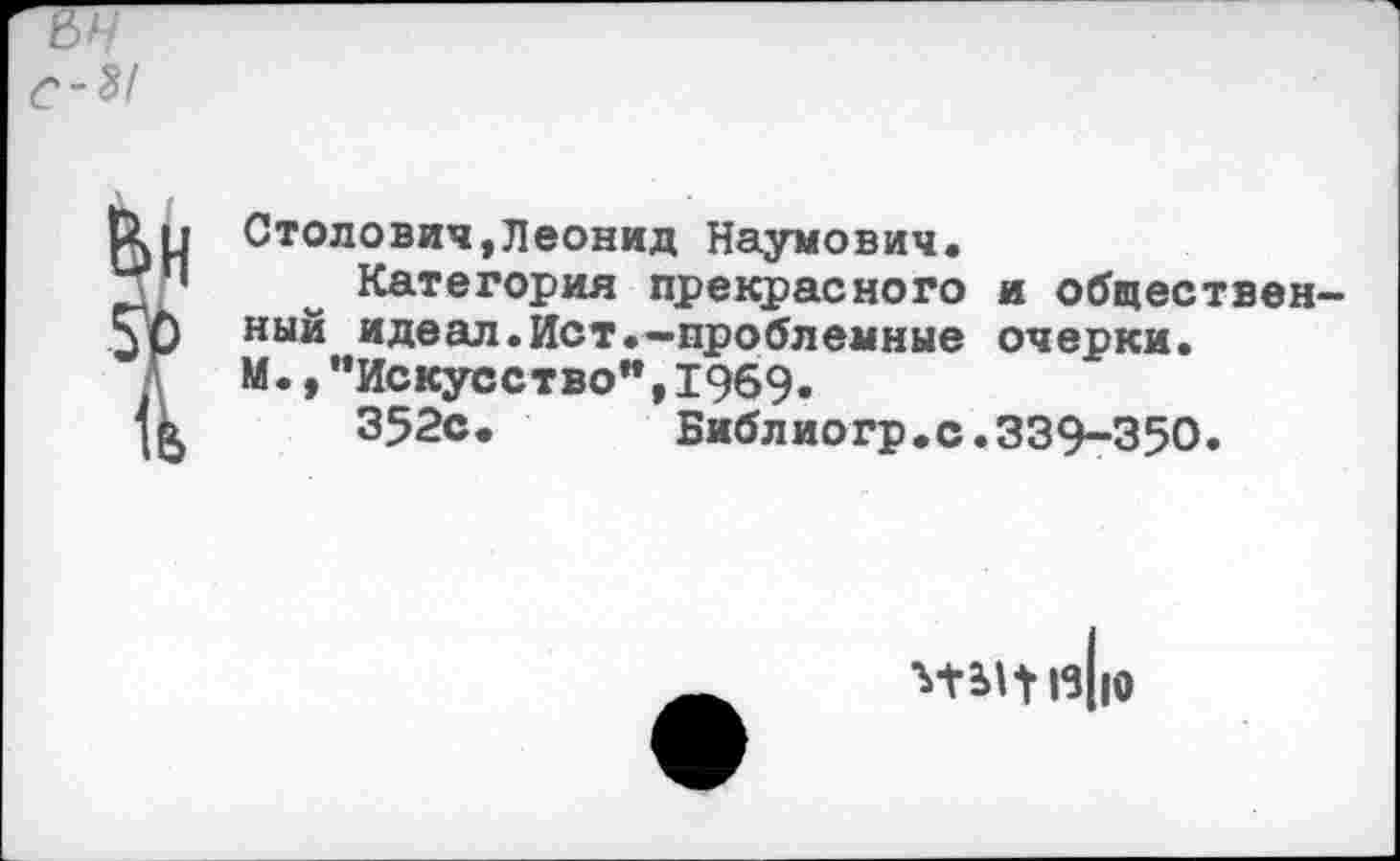 ﻿Столович,Леонид Наумович.
Категория прекрасного и общественный идеал.Ист.—проблемные очерки. М.,“Искусство",1969«
352с. Библиогр.с.339-350.
